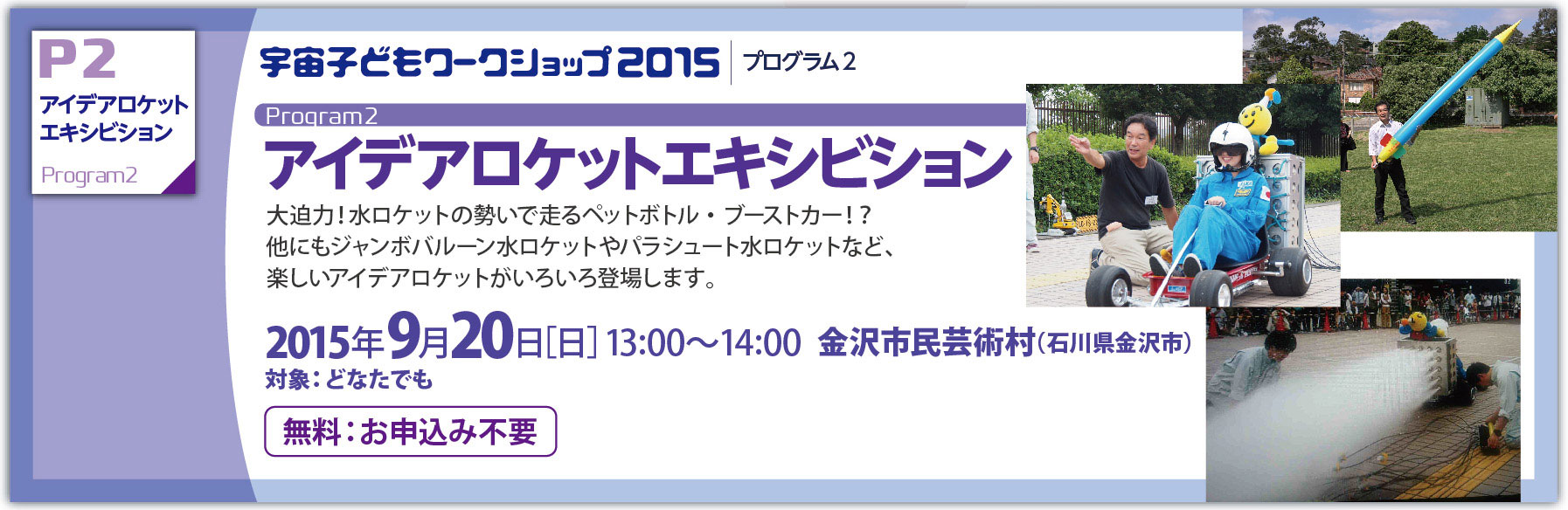 アイデアロケットエキシビション：大迫力！水ロケットの勢いで走るペットボトル・ブーストカー！？他にもジャンボバルーン水ロケットやパラシュート水ロケットなど、楽しいアイデアロケットがいろいろ登場します。：2015年9月20日［日］13:00〜14:00  金沢市民芸術村（石川県金沢市）
対象：どなたでも 