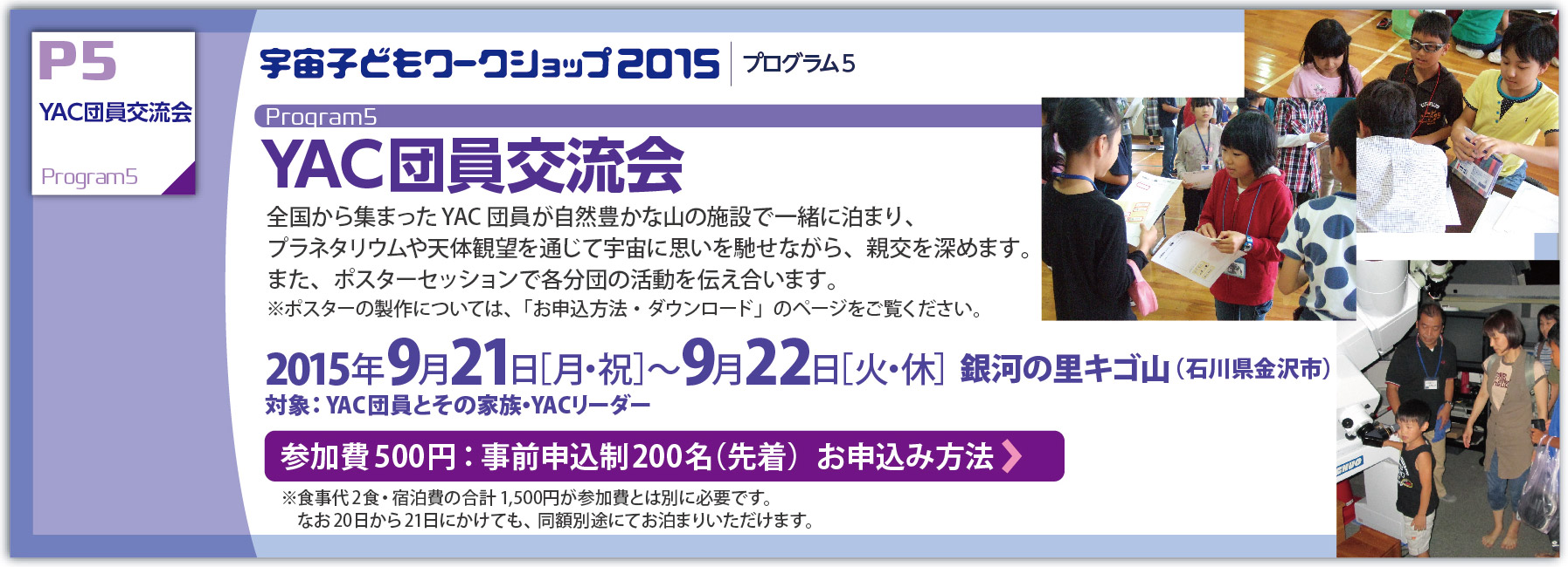YAC団員交流会：全国から集まったYAC団員が自然豊かな山の施設で一緒に泊まり、プラネタリウムや天体観望を通じて宇宙に思いを馳せながら、親交を深めます。また、ポスターセッションで各分団の活動を伝え合います。※ポスターの製作については、「お申込方法・ダウンロード」のページをご覧ください。:
   2015年9月21日［月・祝］〜9月22日［火・休］  銀河の里キゴ山（石川県金沢市）対象：YAC団員とその家族・YACリーダー 
